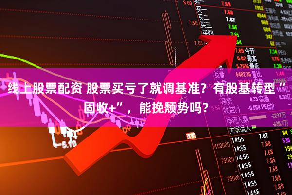 线上股票配资 股票买亏了就调基准？有股基转型“固收+”，能挽颓势吗？