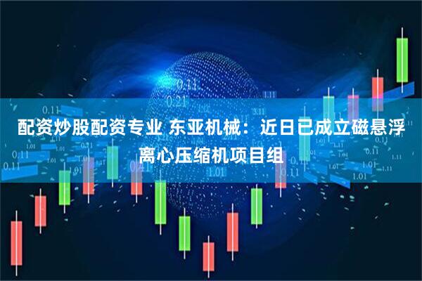 配资炒股配资专业 东亚机械：近日已成立磁悬浮离心压缩机项目组
