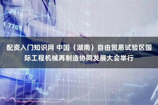 配资入门知识网 中国（湖南）自由贸易试验区国际工程机械再制造协同发展大会举行