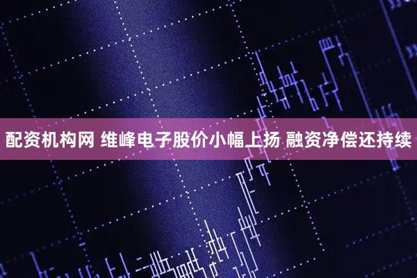 配资机构网 维峰电子股价小幅上扬 融资净偿还持续