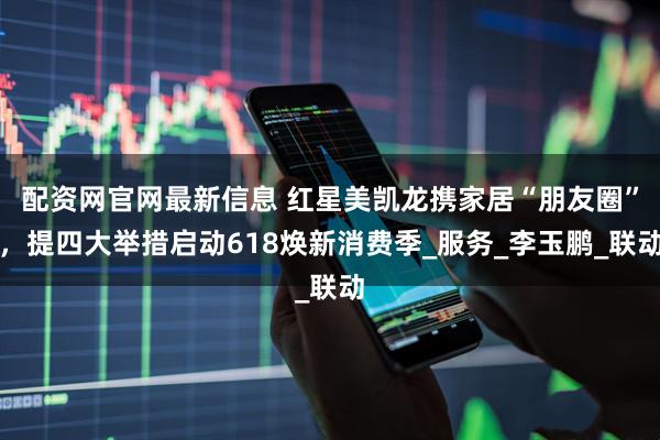 配资网官网最新信息 红星美凯龙携家居“朋友圈”，提四大举措启动618焕新消费季_服务_李玉鹏_联动