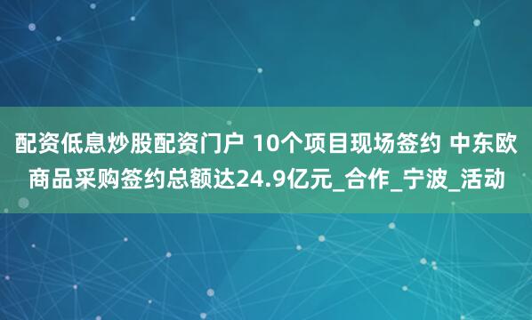 配资低息炒股配资门户 10个项目现场签约 中东欧商品采购签约总额达24.9亿元_合作_宁波_活动