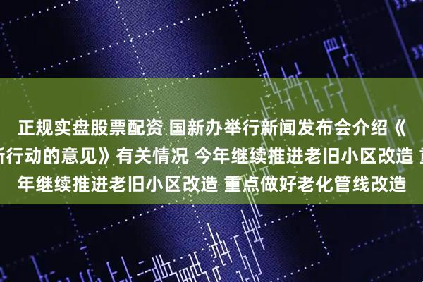 正规实盘股票配资 国新办举行新闻发布会介绍《关于持续推进城市更新行动的意见》有关情况 今年继续推进老旧小区改造 重点做好老化管线改造