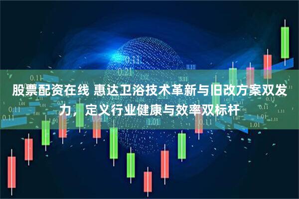 股票配资在线 惠达卫浴技术革新与旧改方案双发力，定义行业健康与效率双标杆
