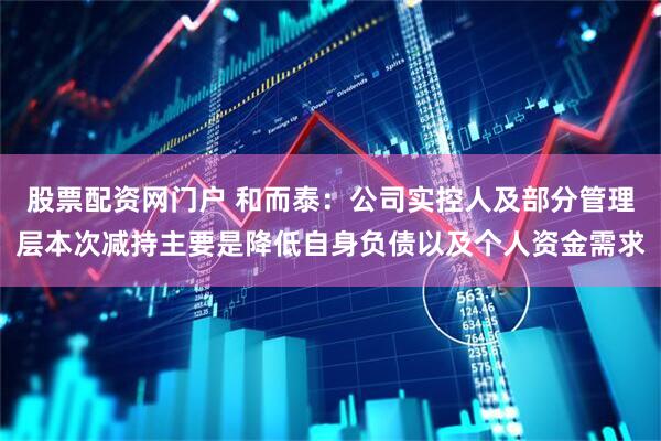 股票配资网门户 和而泰：公司实控人及部分管理层本次减持主要是降低自身负债以及个人资金需求