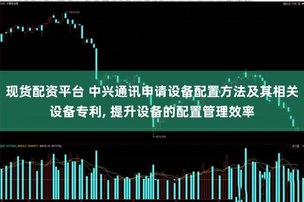 现货配资平台 中兴通讯申请设备配置方法及其相关设备专利, 提升设备的配置管理效率