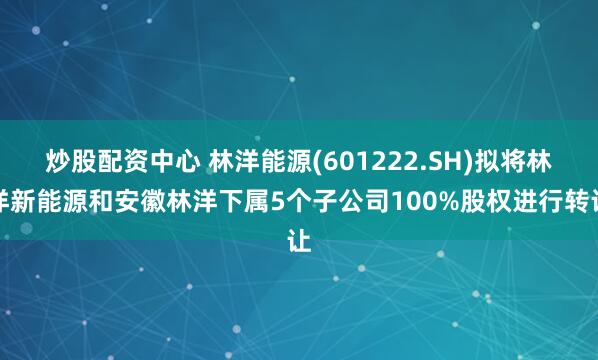 炒股配资中心 林洋能源(601222.SH)拟将林洋新能源和安徽林洋下属5个子公司100%股权进行转让