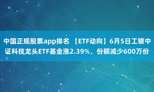 中国正规股票app排名 【ETF动向】6月5日工银中证科技龙头ETF基金涨2.39%，份额减少600万份