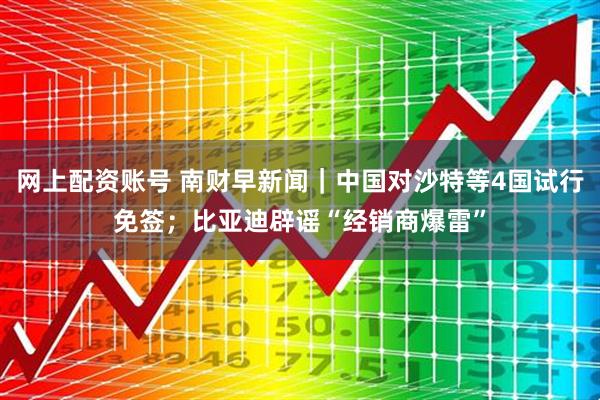 网上配资账号 南财早新闻｜中国对沙特等4国试行免签；比亚迪辟谣“经销商爆雷”