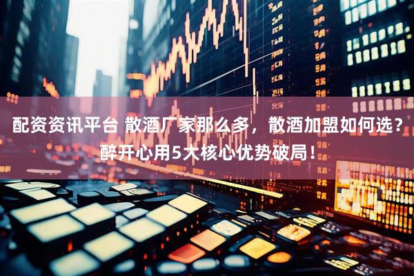 配资资讯平台 散酒厂家那么多，散酒加盟如何选？醉开心用5大核心优势破局！