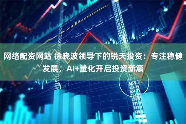 网络配资网站 徐晓波领导下的锐天投资：专注稳健发展，AI+量化开启投资新篇