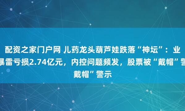配资之家门户网 儿药龙头葫芦娃跌落“神坛”：业绩暴雷亏损2.74亿元，内控问题频发，股票被“戴帽”警示
