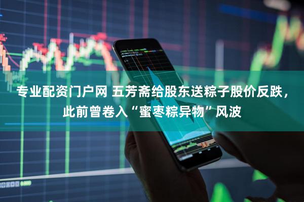 专业配资门户网 五芳斋给股东送粽子股价反跌，此前曾卷入“蜜枣粽异物”风波