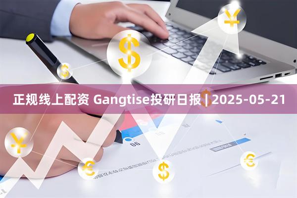 正规线上配资 Gangtise投研日报 | 2025-05-21