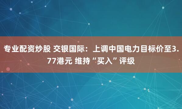 专业配资炒股 交银国际：上调中国电力目标价至3.77港元 维持“买入”评级