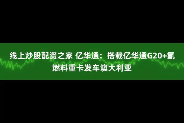 线上炒股配资之家 亿华通：搭载亿华通G20+氢燃料重卡发车澳大利亚