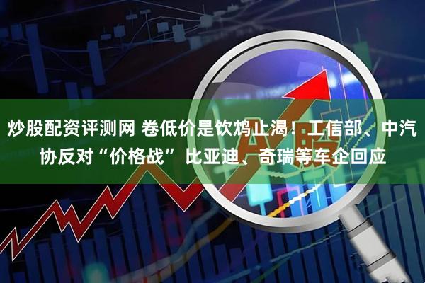 炒股配资评测网 卷低价是饮鸩止渴！工信部、中汽协反对“价格战” 比亚迪、奇瑞等车企回应