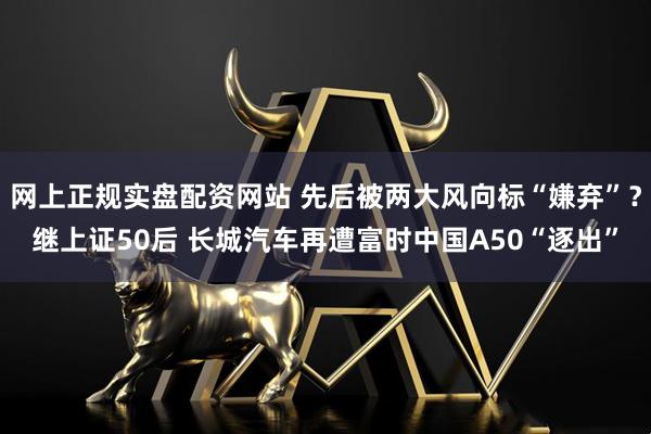 网上正规实盘配资网站 先后被两大风向标“嫌弃”？继上证50后 长城汽车再遭富时中国A50“逐出”