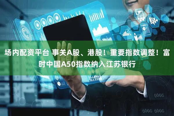 场内配资平台 事关A股、港股！重要指数调整！富时中国A50指数纳入江苏银行