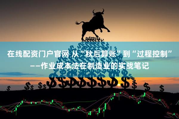 在线配资门户官网 从“秋后算账”到“过程控制”——作业成本法在制造业的实战笔记