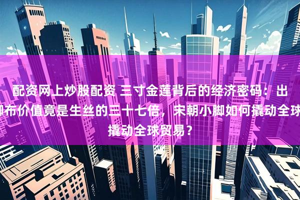 配资网上炒股配资 三寸金莲背后的经济密码：出口裹脚布价值竟是生丝的三十七倍，宋朝小脚如何撬动全球贸易？