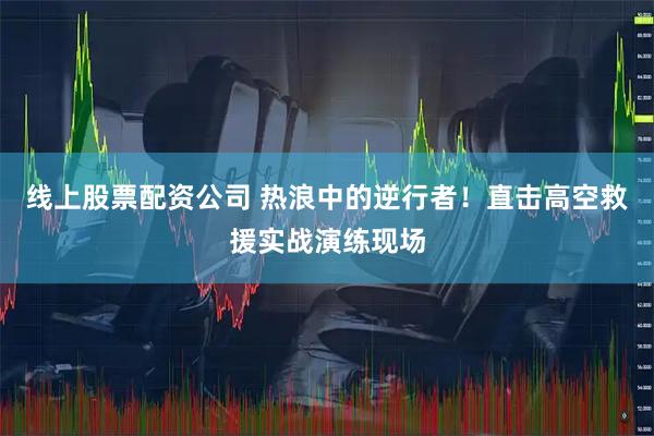 线上股票配资公司 热浪中的逆行者！直击高空救援实战演练现场