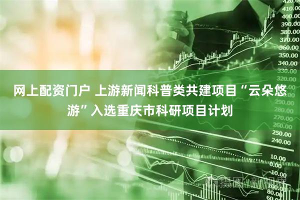 网上配资门户 上游新闻科普类共建项目“云朵悠游”入选重庆市科研项目计划