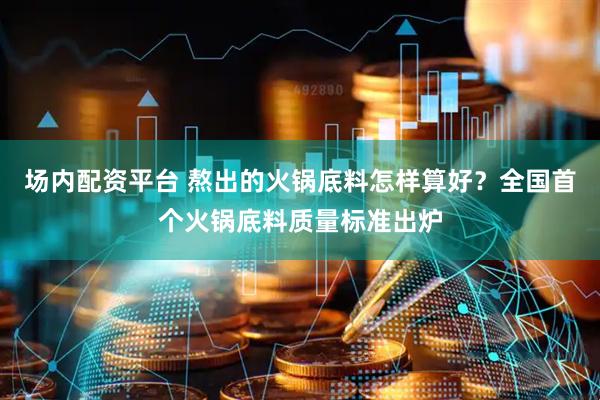 场内配资平台 熬出的火锅底料怎样算好？全国首个火锅底料质量标准出炉
