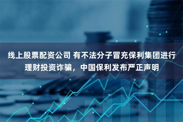 线上股票配资公司 有不法分子冒充保利集团进行理财投资诈骗，中国保利发布严正声明