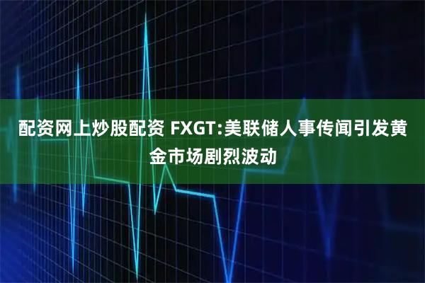配资网上炒股配资 FXGT:美联储人事传闻引发黄金市场剧烈波动
