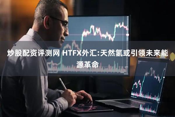 炒股配资评测网 HTFX外汇:天然氢或引领未来能源革命