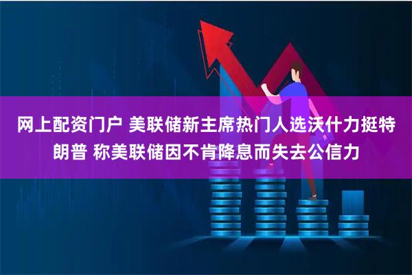 网上配资门户 美联储新主席热门人选沃什力挺特朗普 称美联储因不肯降息而失去公信力