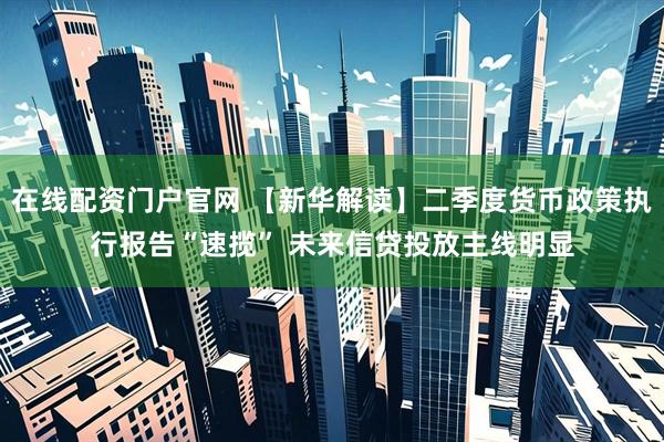 在线配资门户官网 【新华解读】二季度货币政策执行报告“速揽” 未来信贷投放主线明显