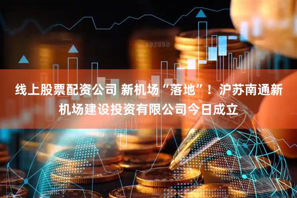 线上股票配资公司 新机场“落地”！沪苏南通新机场建设投资有限公司今日成立