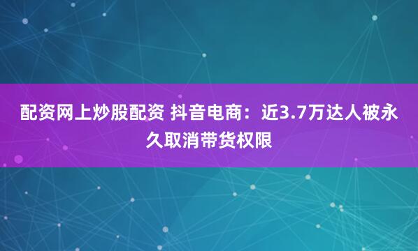 配资网上炒股配资 抖音电商：近3.7万达人被永久取消带货权限