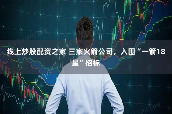 线上炒股配资之家 三家火箭公司，入围“一箭18星”招标