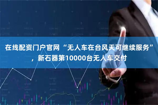 在线配资门户官网 “无人车在台风天可继续服务”，新石器第10000台无人车交付