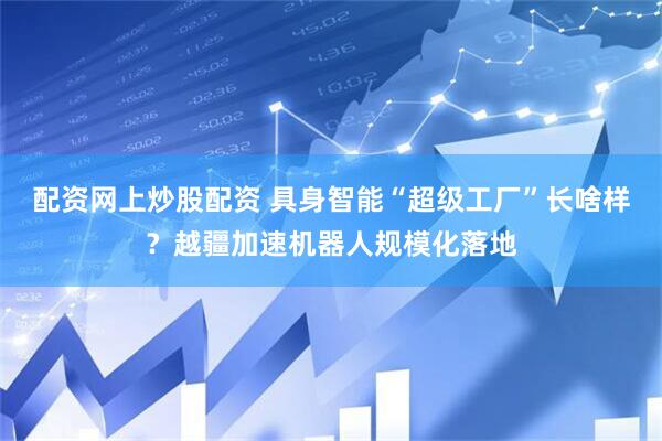 配资网上炒股配资 具身智能“超级工厂”长啥样？越疆加速机器人规模化落地