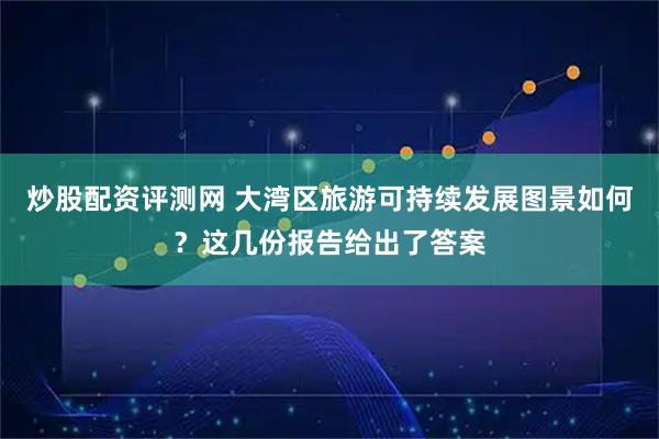 炒股配资评测网 大湾区旅游可持续发展图景如何？这几份报告给出了答案