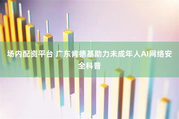 场内配资平台 广东肯德基助力未成年人AI网络安全科普