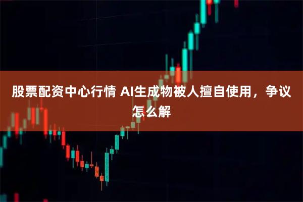 股票配资中心行情 AI生成物被人擅自使用，争议怎么解