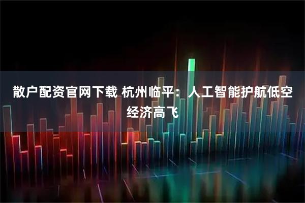 散户配资官网下载 杭州临平：人工智能护航低空经济高飞