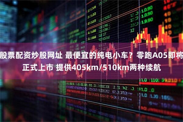 股票配资炒股网址 最便宜的纯电小车？零跑A05即将正式上市 提供405km/510km两种续航
