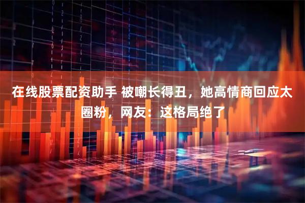 在线股票配资助手 被嘲长得丑，她高情商回应太圈粉，网友：这格局绝了