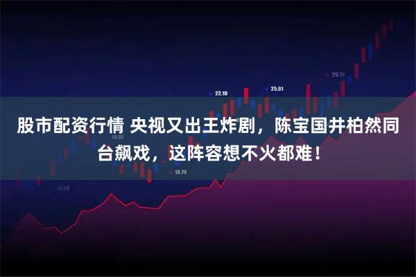 股市配资行情 央视又出王炸剧，陈宝国井柏然同台飙戏，这阵容想不火都难！