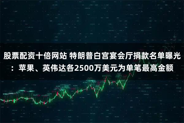 股票配资十倍网站 特朗普白宫宴会厅捐款名单曝光：苹果、英伟达各2500万美元为单笔最高金额